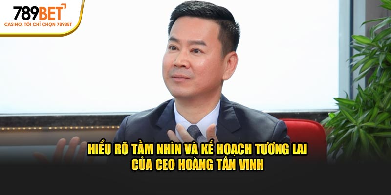 Hiểu rõ tầm nhìn và kế hoạch tương lai của CEO Hoàng Tấn Vinh
